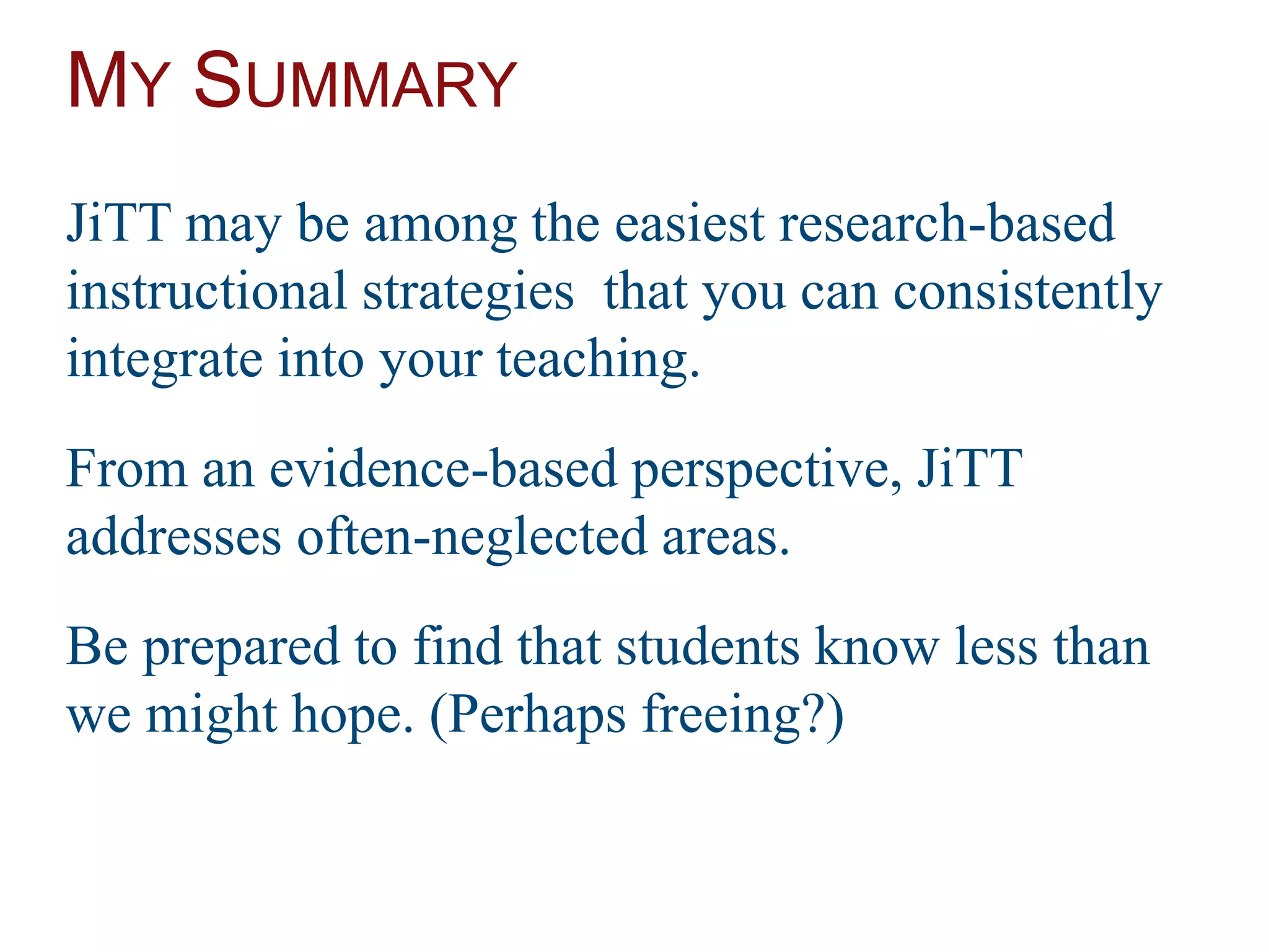 MY SUMMARY
JiTT may be among the easiest research-based
instructional strategies that you can consistently
integrate into your teaching.
From an evidence-based perspective, JiTT
addresses often-neglected areas.
Be prepared to find that students know less than
we might hope. (Perhaps freeing?)
 