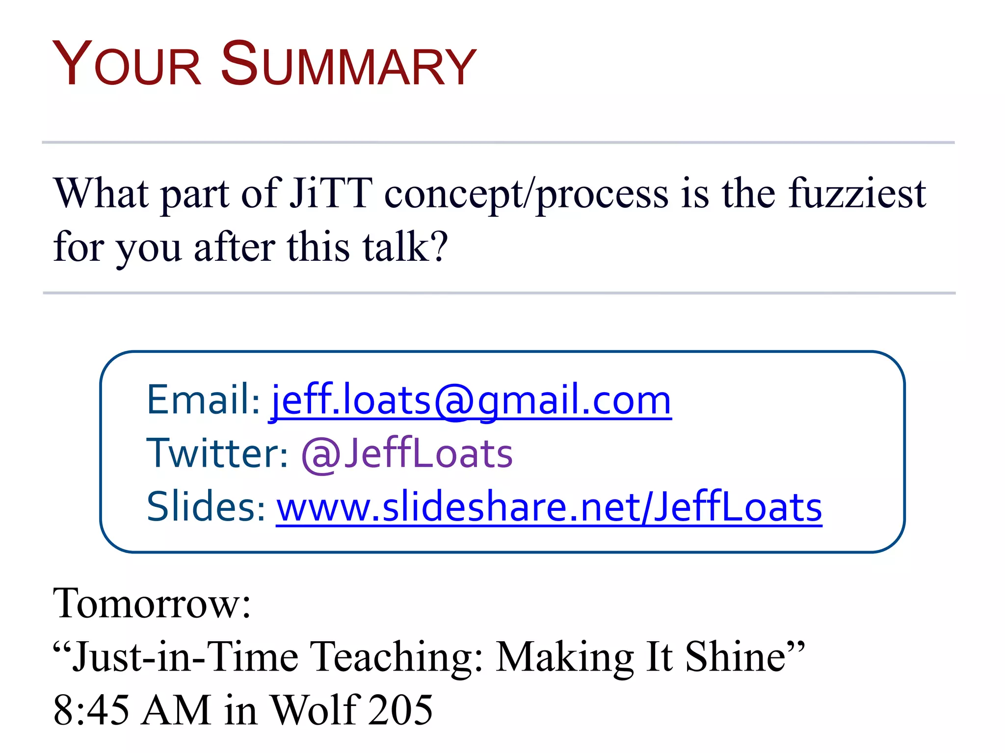YOUR SUMMARY
What part of JiTT concept/process is the fuzziest
for you after this talk?
Tomorrow:
“Just-in-Time Teaching: Making It Shine”
8:45 AM in Wolf 205
Email: jeff.loats@gmail.com
Twitter: @JeffLoats
Slides: www.slideshare.net/JeffLoats
 