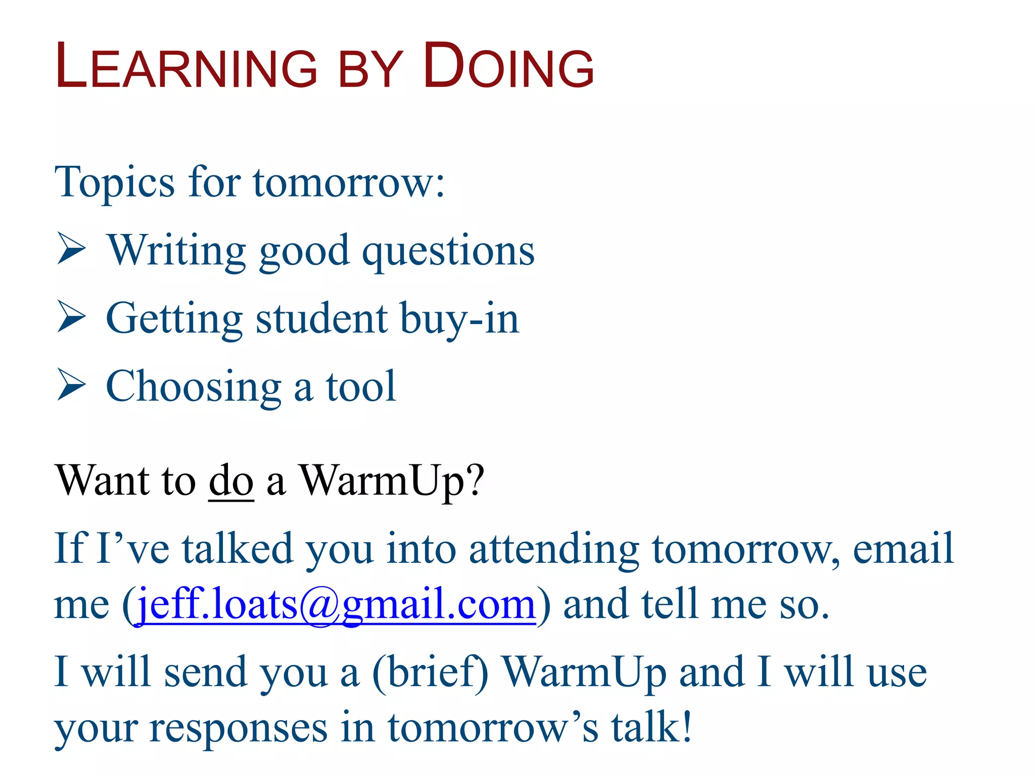 LEARNING BY DOING
Topics for tomorrow:
 Writing good questions
 Getting student buy-in
 Choosing a tool
Want to do a WarmUp?
If I’ve talked you into attending tomorrow, email
me (jeff.loats@gmail.com) and tell me so.
I will send you a (brief) WarmUp and I will use
your responses in tomorrow’s talk!
 