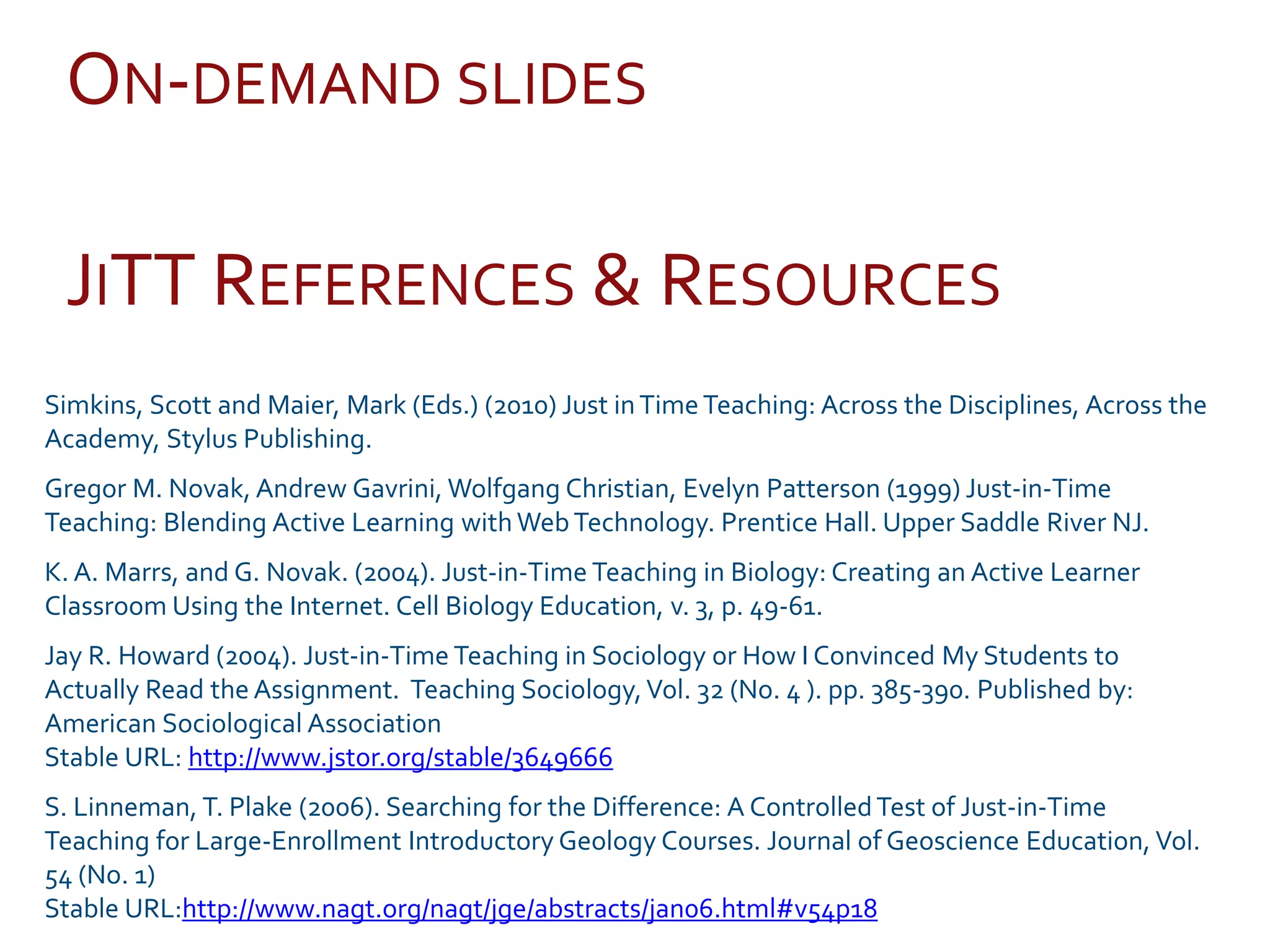 JITT REFERENCES & RESOURCES
Simkins, Scott and Maier, Mark (Eds.) (2010) Just inTimeTeaching: Across the Disciplines, Across the
Academy, Stylus Publishing.
Gregor M. Novak, Andrew Gavrini, Wolfgang Christian, Evelyn Patterson (1999) Just-in-Time
Teaching: Blending Active Learning with WebTechnology. Prentice Hall. Upper Saddle River NJ.
K. A. Marrs, and G. Novak. (2004). Just-in-Time Teaching in Biology: Creating an Active Learner
Classroom Using the Internet. Cell Biology Education, v. 3, p. 49-61.
Jay R. Howard (2004). Just-in-Time Teaching in Sociology or How I Convinced My Students to
Actually Read the Assignment. Teaching Sociology,Vol. 32 (No. 4 ). pp. 385-390. Published by:
American Sociological Association
Stable URL: http://www.jstor.org/stable/3649666
S. Linneman, T. Plake (2006). Searching for the Difference: A ControlledTest of Just-in-Time
Teaching for Large-Enrollment Introductory Geology Courses. Journal of Geoscience Education, Vol.
54 (No. 1)
Stable URL:http://www.nagt.org/nagt/jge/abstracts/jan06.html#v54p18
ON-DEMAND SLIDES
 