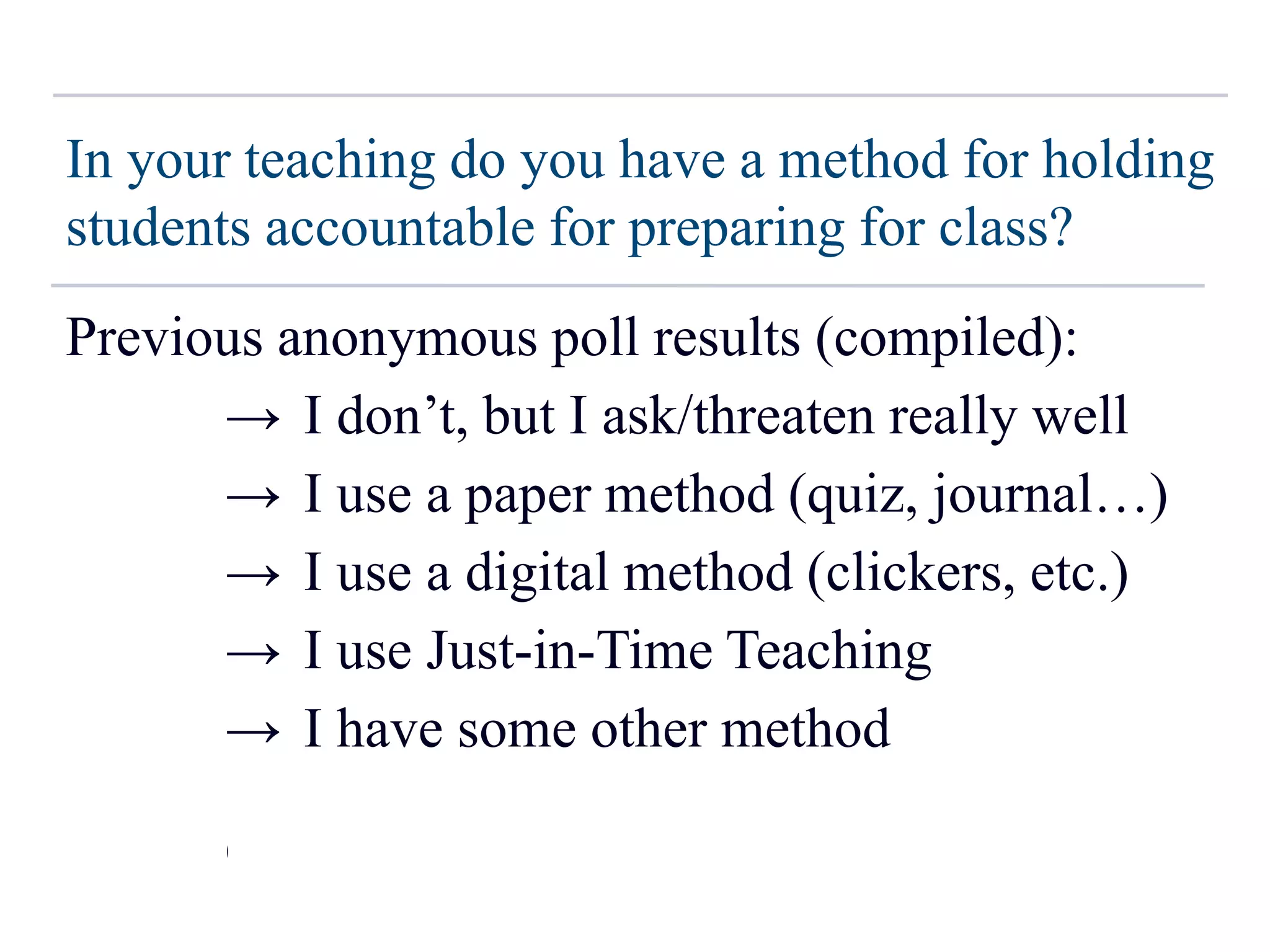 In your teaching do you have a method for holding
students accountable for preparing for class?
Previous anonymous poll results (compiled):
~17% → I don’t, but I ask/threaten really well
~50% → I use a paper method (quiz, journal…)
~10% → I use a digital method (clickers, etc.)
~5% → I use Just-in-Time Teaching
~18% → I have some other method
(N ~ 200)
 