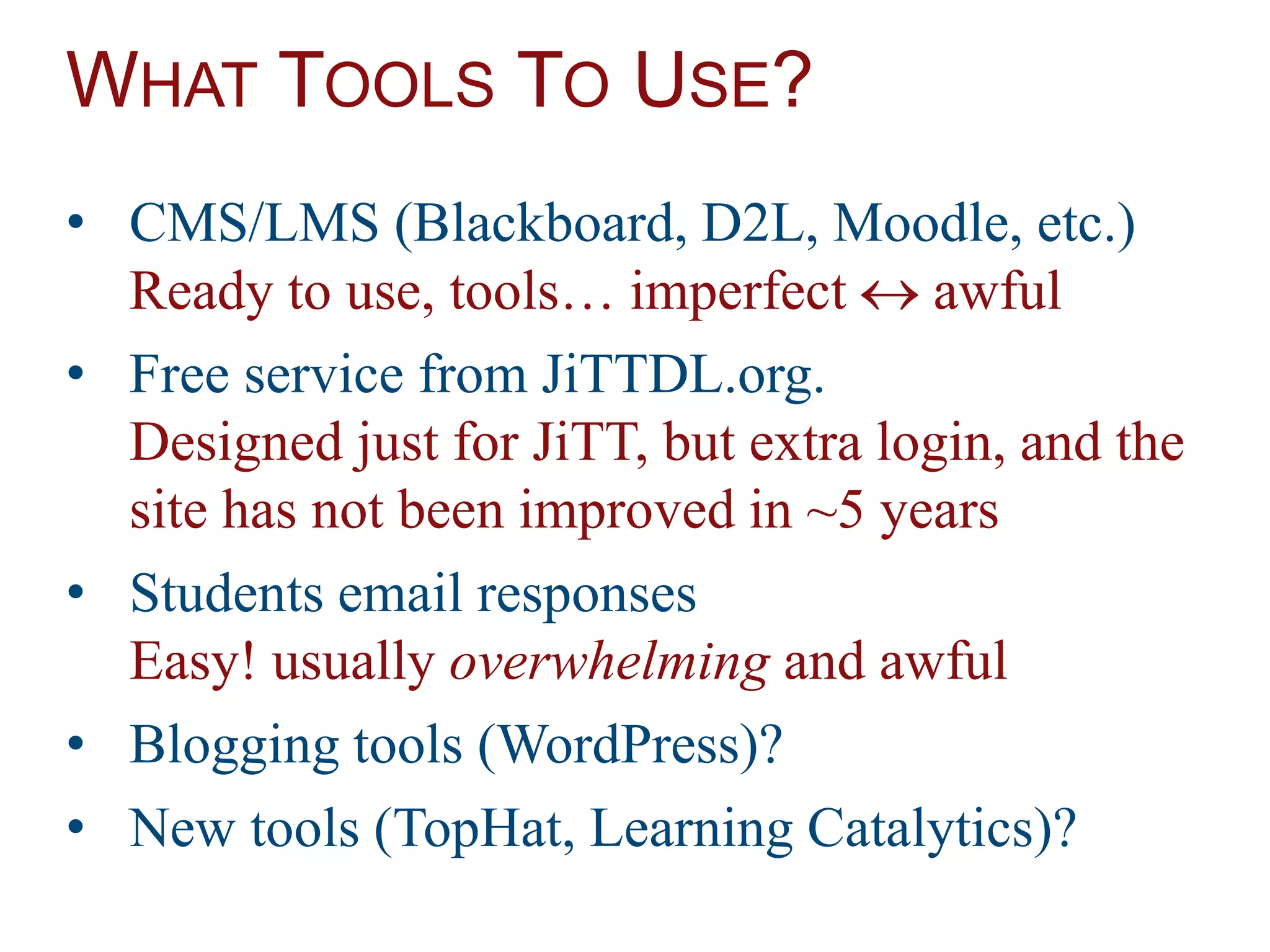 WHAT TOOLS TO USE?
• CMS/LMS (Blackboard, D2L, Moodle, etc.)
Ready to use, tools… imperfect  awful
• Free service from JiTTDL.org.
Designed just for JiTT, but extra login, and the
site has not been improved in ~5 years
• Students email responses
Easy! usually overwhelming and awful
• Blogging tools (WordPress)?
• New tools (TopHat, Learning Catalytics)?
 