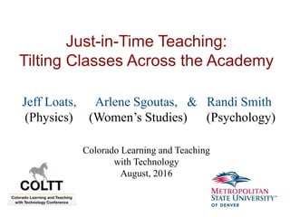 Just-in-Time Teaching:
Tilting Classes Across the Academy
Jeff Loats, Arlene Sgoutas, & Randi Smith
(Physics) (Women’s Studies) (Psychology)
Colorado Learning and Teaching
with Technology
August, 2016
 