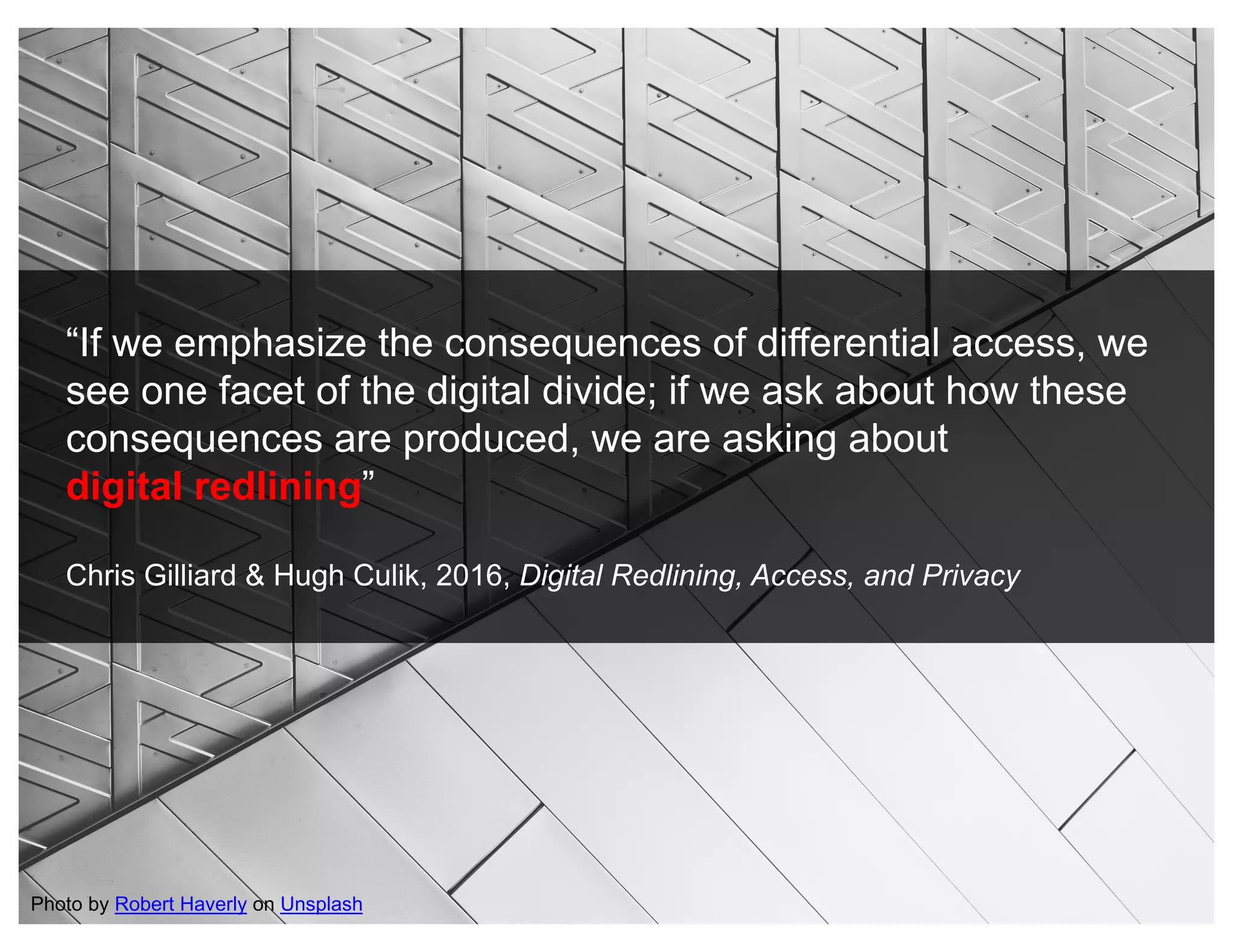 “If we emphasize the consequences of differential access, we
see one facet of the digital divide; if we ask about how these
consequences are produced, we are asking about
digital redlining”
Chris Gilliard & Hugh Culik, 2016, Digital Redlining, Access, and Privacy
Photo by Robert Haverly on Unsplash
 