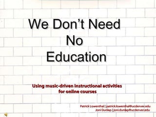 We Don’t Need  No  Education Using music-driven instructional activities  for online courses Patrick Lowenthal | patrick.lowenthal@ucdenver.edu Joni Dunlap | joni.dunlap@ucdenver.edu  