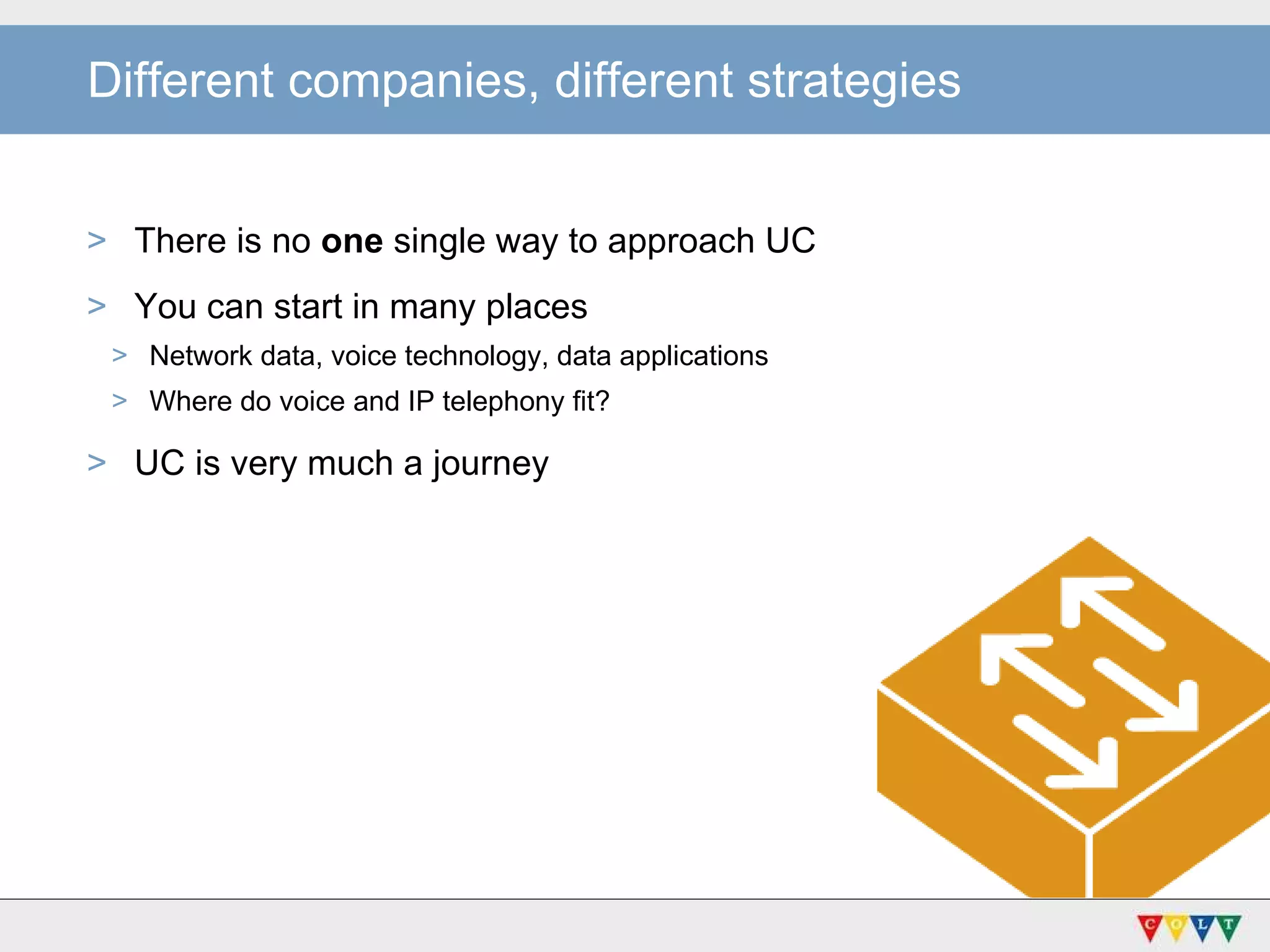 Different companies, different strategies There is no  one  single way to approach UC You can start in many places Network data, voice technology, data applications Where do voice and IP telephony fit? UC is very much a journey  