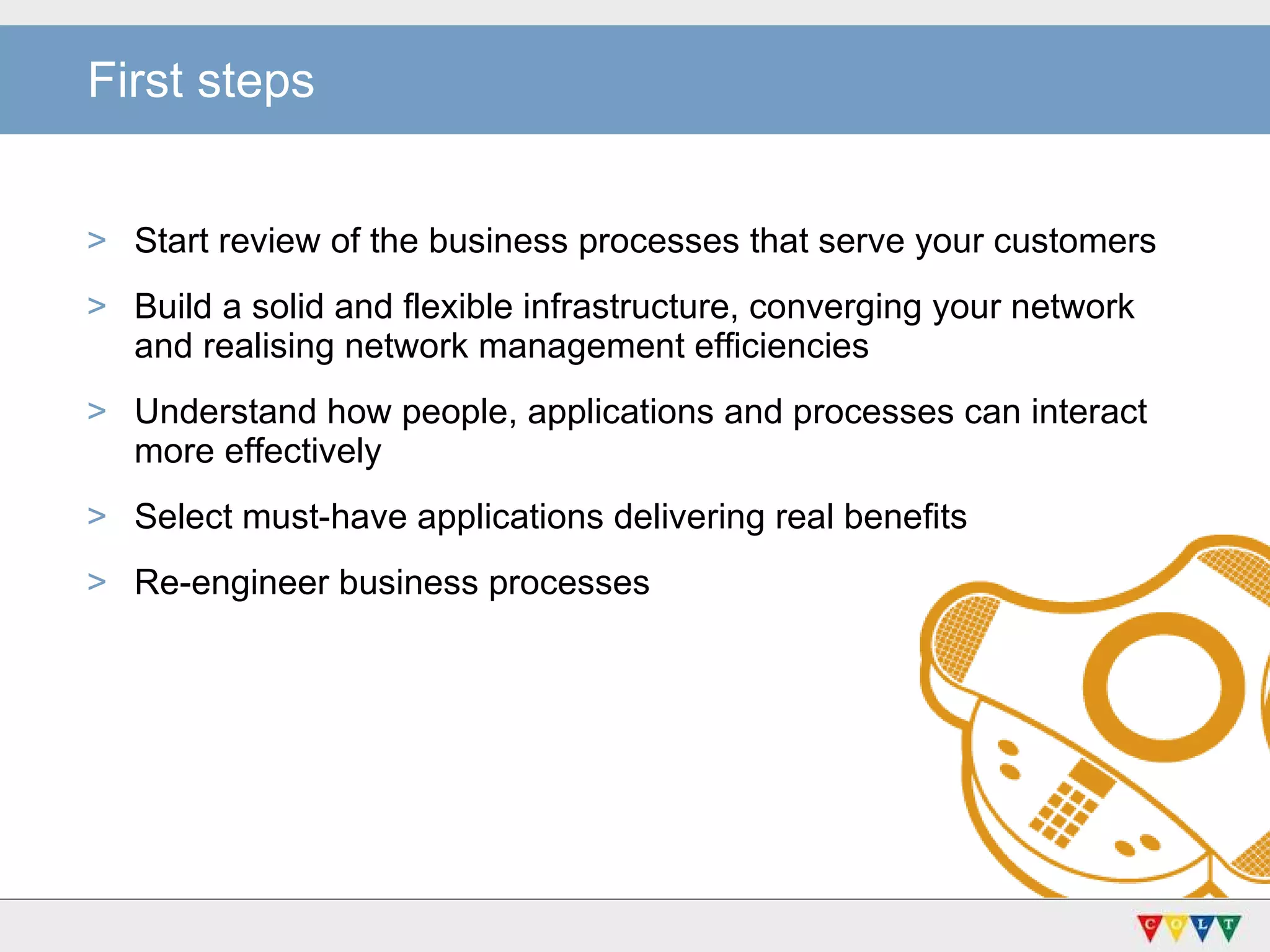 First steps Start review of the business processes that serve your customers Build a solid and flexible infrastructure, converging your network and realising network management efficiencies  Understand how people, applications and processes can interact more effectively Select must-have applications delivering real benefits Re-engineer business processes  