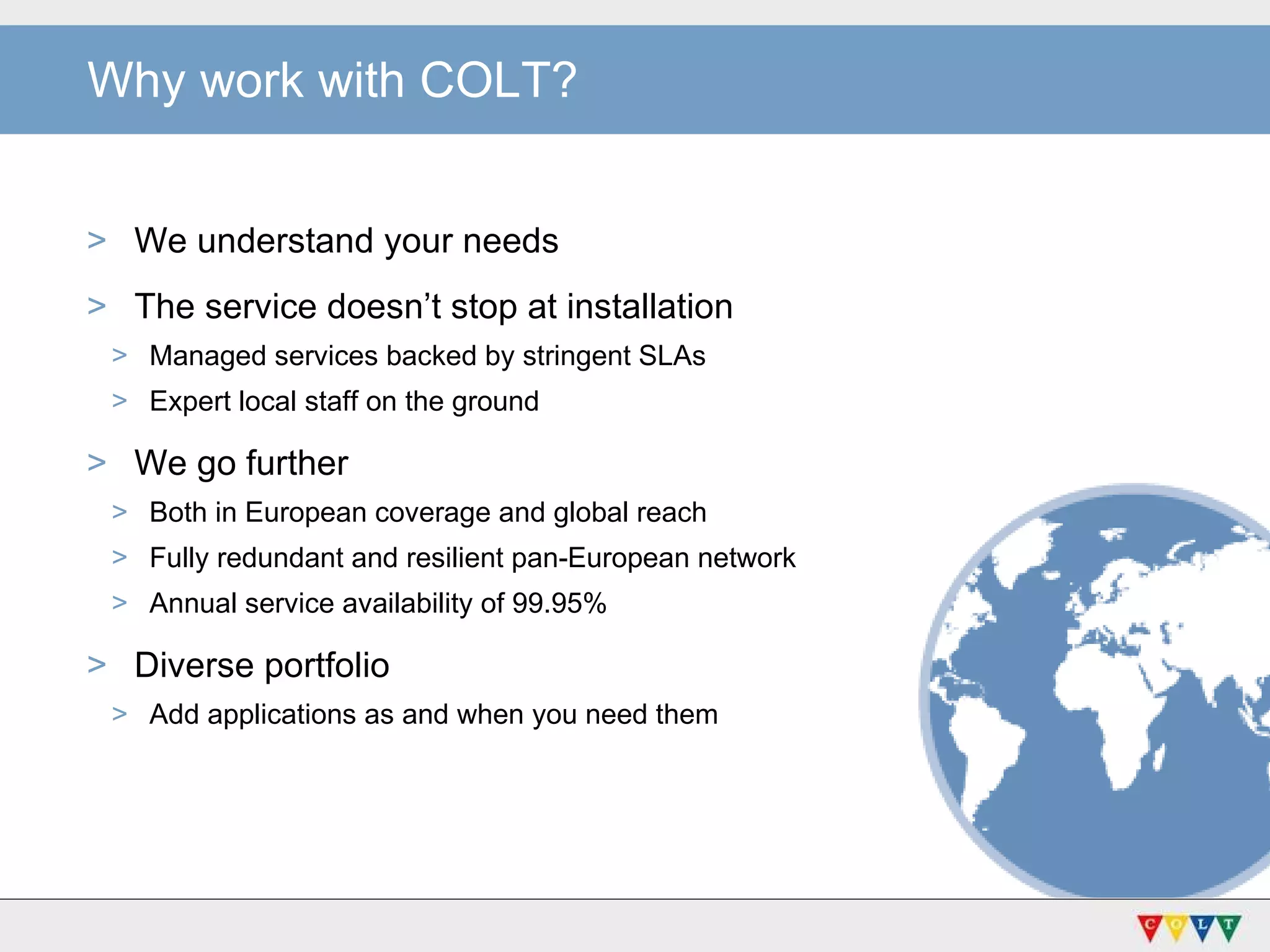 Why work with COLT? We understand your needs The service doesn’t stop at installation Managed services backed by stringent SLAs Expert local staff on the ground We go further Both in European coverage and global reach Fully redundant and resilient pan-European network Annual service availability of 99.95% Diverse portfolio Add applications as and when you need them 