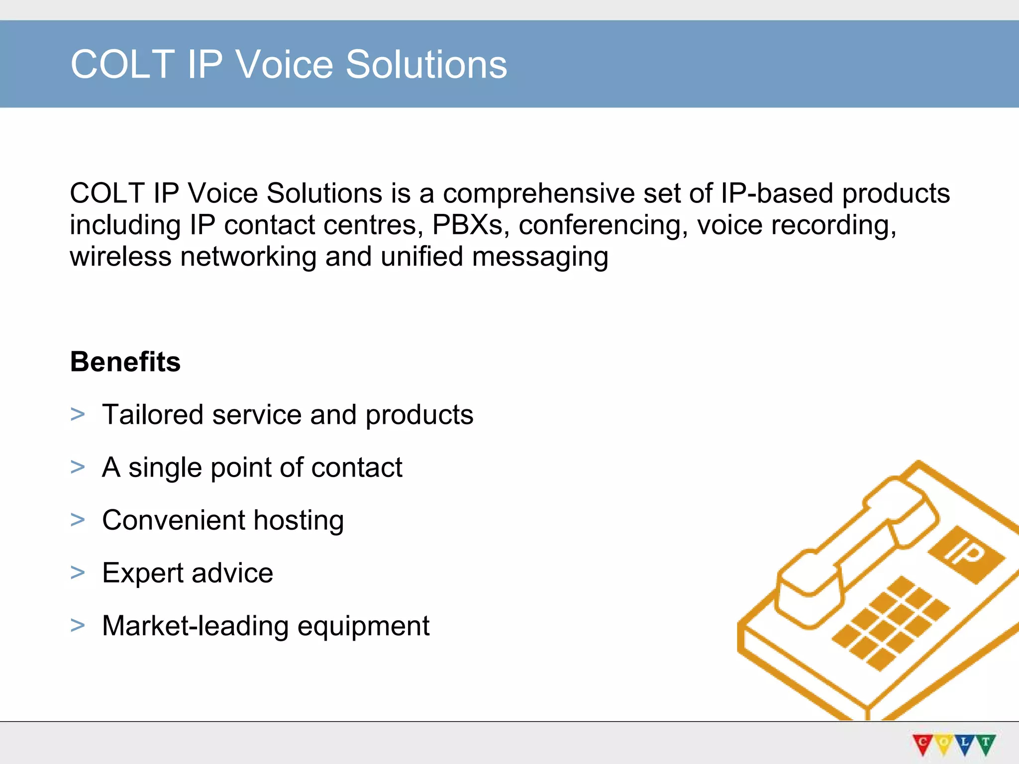 COLT IP Voice Solutions COLT IP Voice Solutions is a comprehensive set of IP-based products including IP contact centres, PBXs, conferencing, voice recording, wireless networking and unified messaging Benefits Tailored service and products A single point of contact Convenient hosting Expert advice Market-leading equipment 