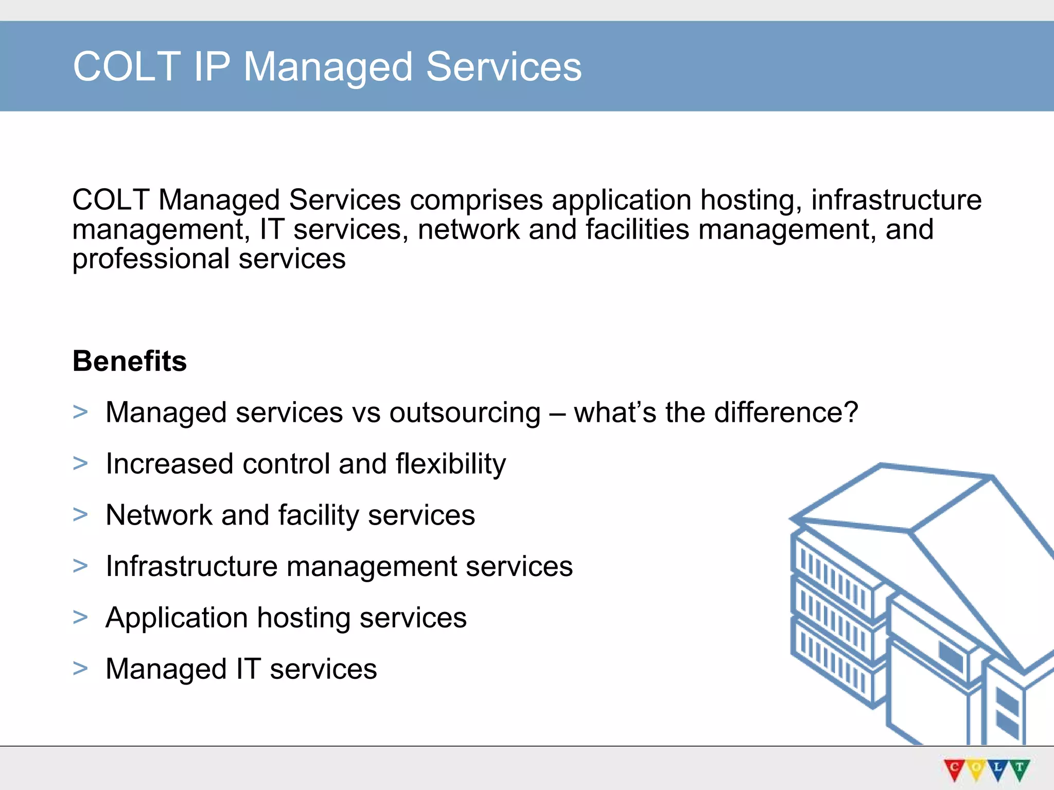 COLT IP Managed Services COLT Managed Services comprises application hosting, infrastructure management, IT services, network and facilities management, and professional services Benefits Managed services vs outsourcing – what’s the difference? Increased control and flexibility Network and facility services Infrastructure management services Application hosting services Managed IT services 