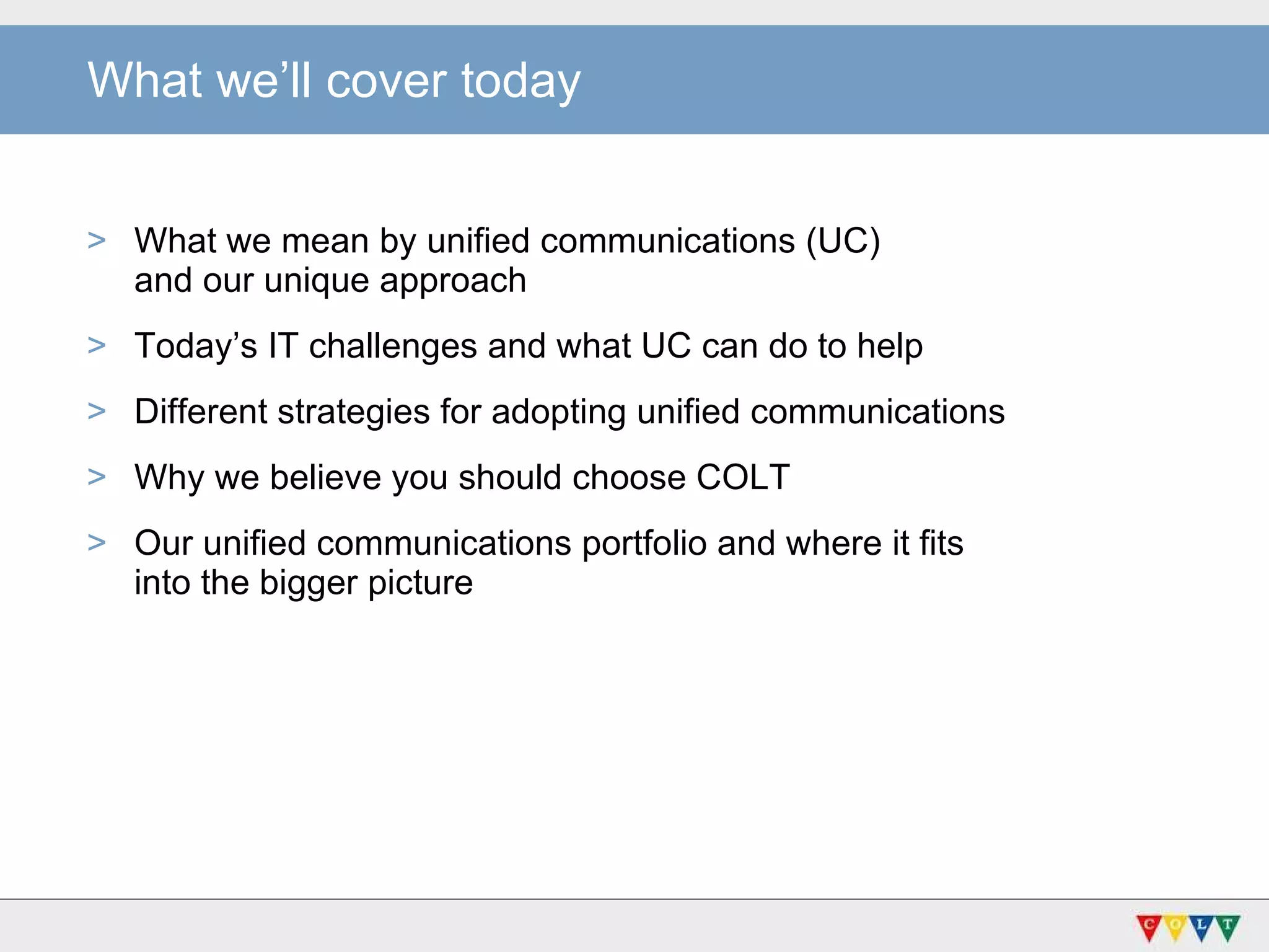 What we’ll cover today What we mean by unified communications (UC)  and our unique approach Today’s IT challenges and what UC can do to help Different strategies for adopting unified communications Why we believe you should choose COLT Our unified communications portfolio and where it fits  into the bigger picture 