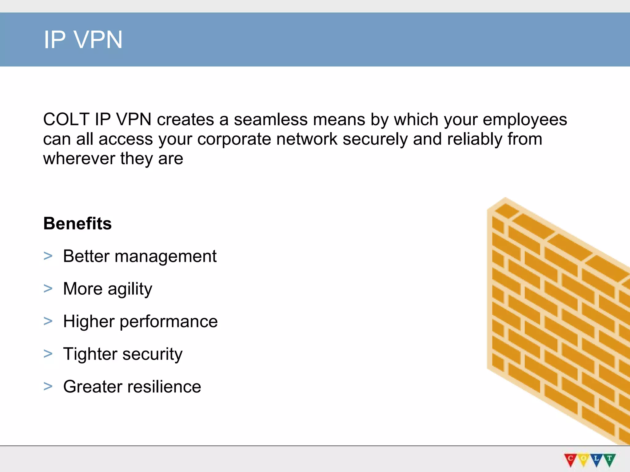 IP VPN COLT IP VPN creates a seamless means by which your employees can all access your corporate network securely and reliably from wherever they are Benefits Better management More agility Higher performance  Tighter security Greater resilience 