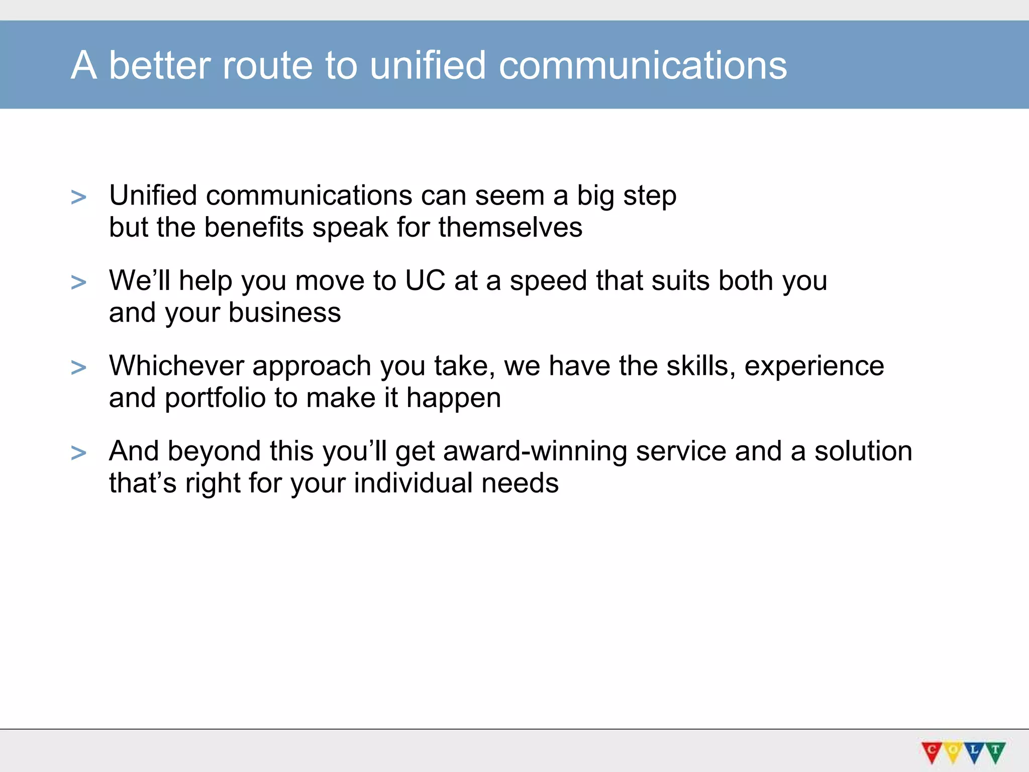 A better route to unified communications Unified communications can seem a big step  but the benefits speak for themselves We’ll help you move to UC at a speed that suits both you  and your business Whichever approach you take, we have the skills, experience  and portfolio to make it happen And beyond this you’ll get award-winning service and a solution that’s right for your individual needs 