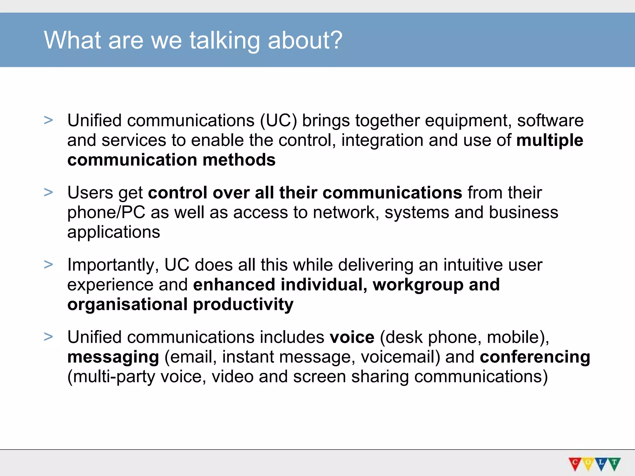 Unified communications (UC) brings together equipment, software  and services to enable the control, integration and use of  multiple communication methods Users get  control over all their communications  from their phone/PC as well as access to network, systems and business applications Importantly, UC does all this while delivering an intuitive user experience and  enhanced individual, workgroup and organisational productivity Unified communications includes  voice  (desk phone, mobile),  messaging  (email, instant message, voicemail) and  conferencing  (multi-party voice, video and screen sharing communications) What are we talking about? 