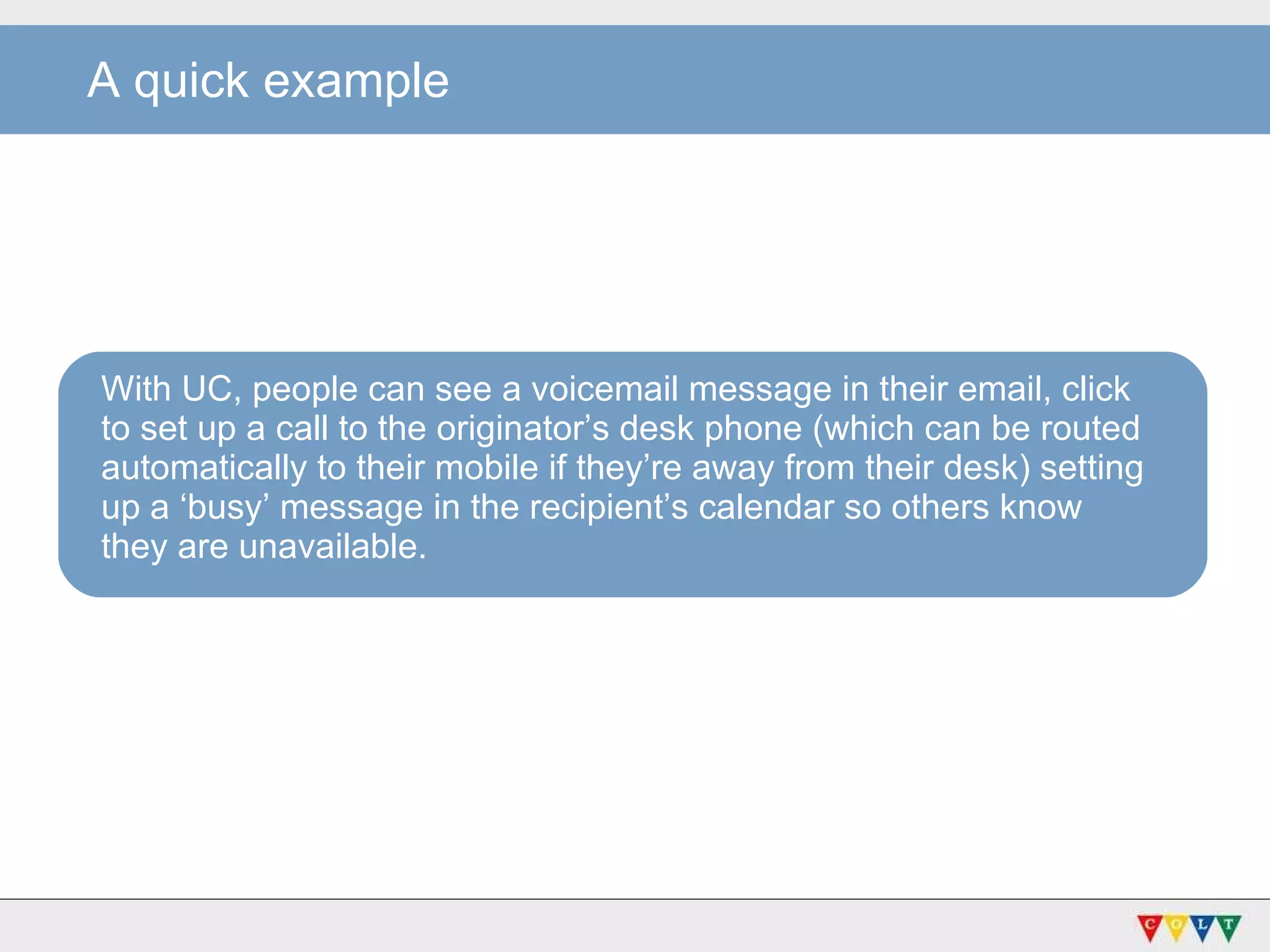 With UC, people can see a voicemail message in their email, click to set up a call to the originator’s desk phone (which can be routed automatically to their mobile if they’re away from their desk) setting up a ‘busy’ message in the recipient’s calendar so others know they are unavailable. A quick example 