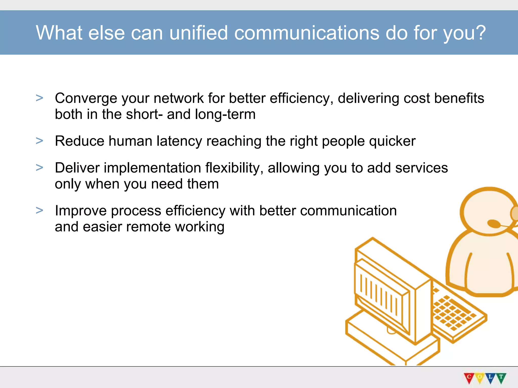 Converge your network for better efficiency, delivering cost benefits both in the short- and long-term  Reduce human latency reaching the right people quicker Deliver implementation flexibility, allowing you to add services  only when you need them Improve process efficiency with better communication  and easier remote working What else can unified communications do for you? 