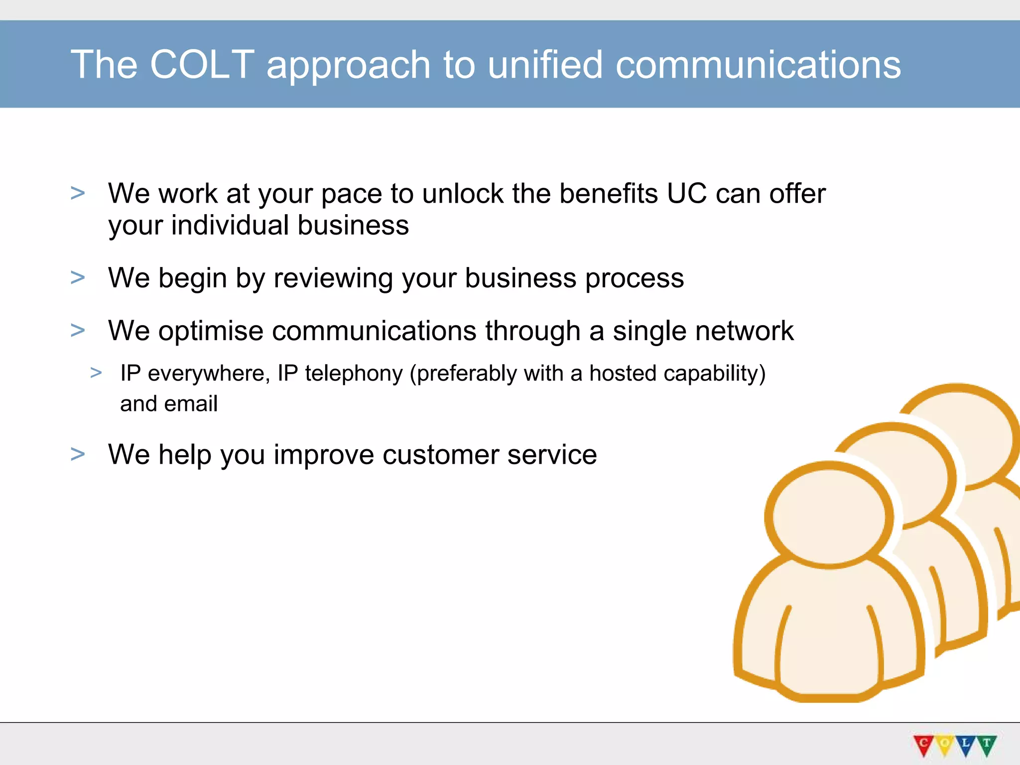 The COLT approach to unified communications We work at your pace to unlock the benefits UC can offer  your individual business We begin by reviewing your business process  We optimise communications through a single network IP everywhere, IP telephony (preferably with a hosted capability)  and email   We help you improve customer service 