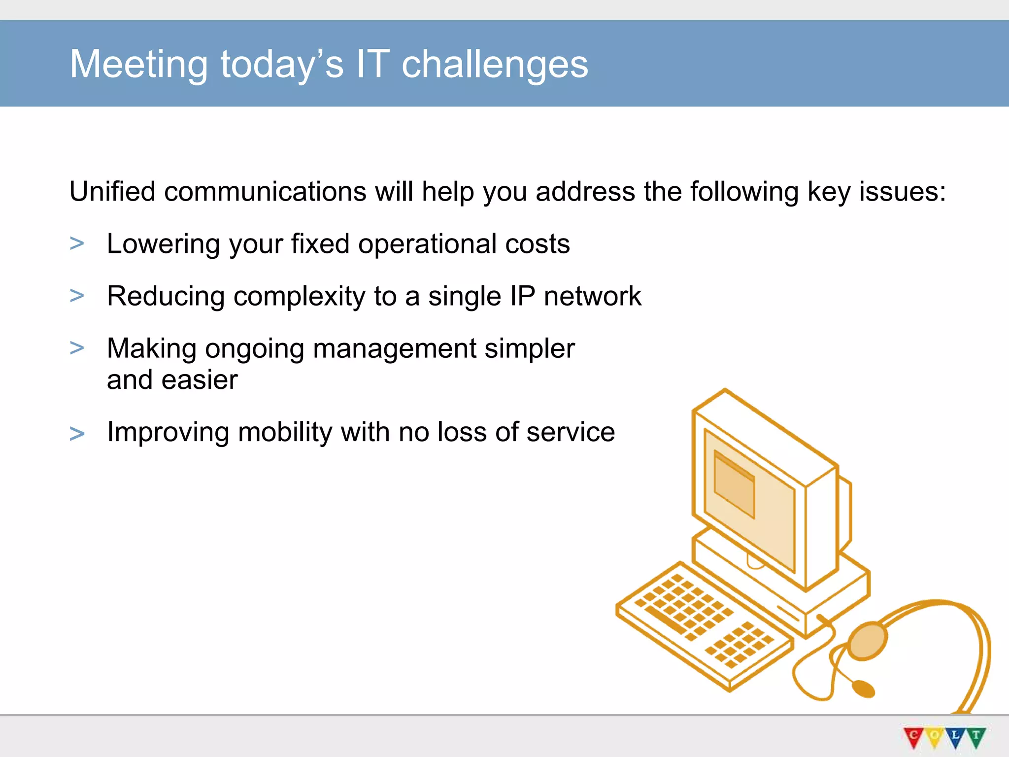Unified communications will help you address the following key issues:  Lowering your fixed operational costs Reducing complexity to a single IP network Making ongoing management simpler  and easier Improving mobility with no loss of service Meeting today’s IT challenges 