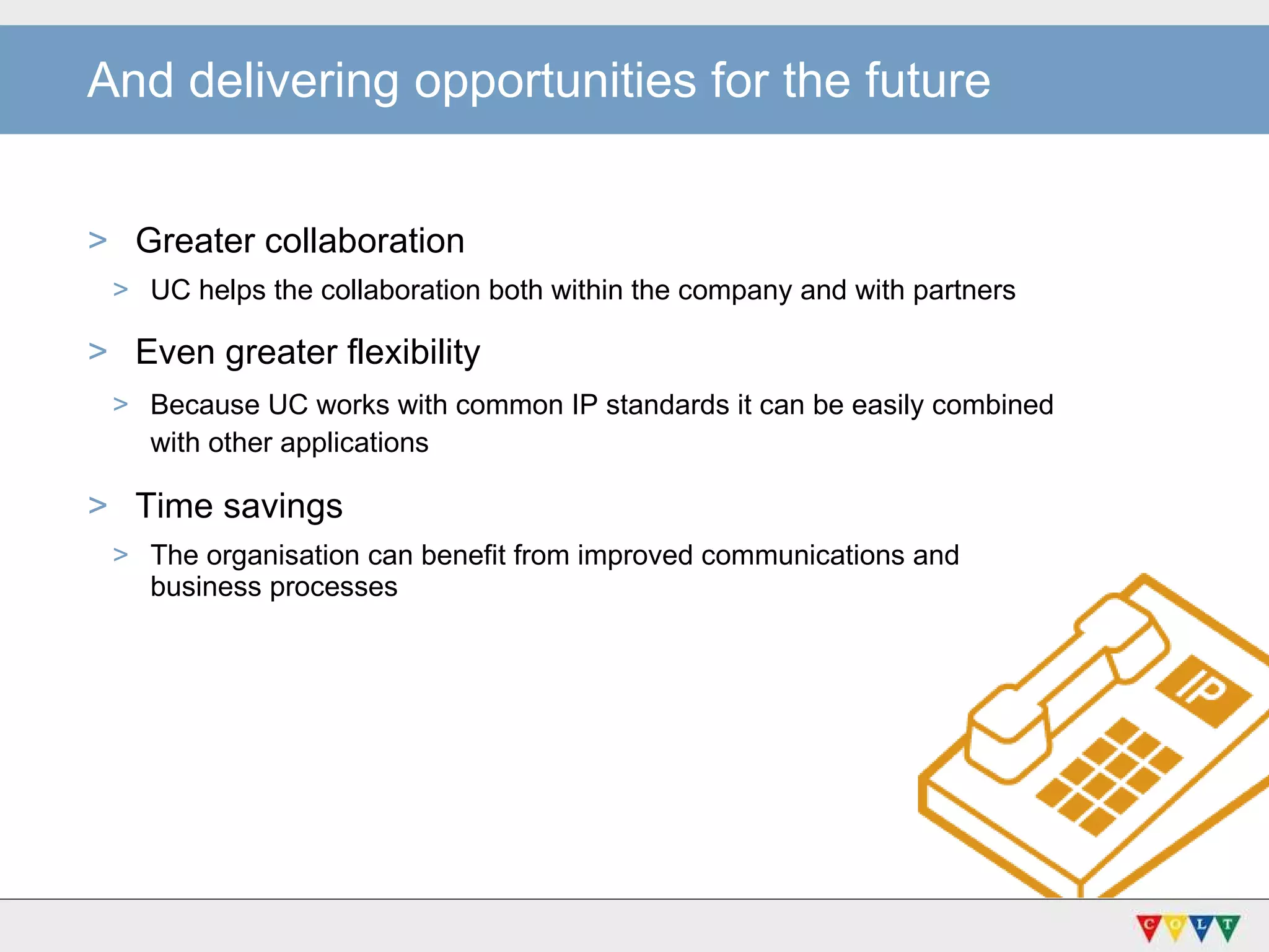 And delivering opportunities for the future Greater collaboration UC helps the collaboration both within the company and with partners Even greater flexibility  Because UC works with common IP standards it can be easily combined  with other applications   Time savings The organisation can benefit from improved communications and  business processes 