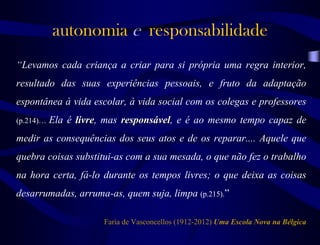 “Levamos cada criança a criar para si própria uma regra interior,
resultado das suas experiências pessoais, e fruto da adaptação
espontânea à vida escolar, à vida social com os colegas e professores
(p.214)… Ela é livre, mas responsável, e é ao mesmo tempo capaz de
medir as consequências dos seus atos e de os reparar.... Aquele que
quebra coisas substitui-as com a sua mesada, o que não fez o trabalho
na hora certa, fá-lo durante os tempos livres; o que deixa as coisas
desarrumadas, arruma-as, quem suja, limpa (p.215).”
Faria de Vasconcellos (1912-2012) Uma Escola Nova na Bélgica
autonomia e responsabilidade
 