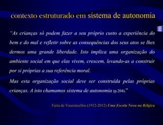 “As crianças só podem fazer a seu próprio custo a experiência do
bem e do mal e refletir sobre as consequências dos seus atos se lhes
dermos uma grande liberdade. Isto implica uma organização do
ambiente social em que elas vivem, crescem, levando-as a construir
por si próprias a sua referência moral.
Mas esta organização social deve ser construída pelas próprias
crianças. A isto chamamos sistema de autonomia (p.204).”
Faria de Vasconcellos (1912-2012) Uma Escola Nova na Bélgica
contexto estruturado em sistema de autonomia
 