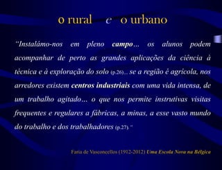 o rural e o urbano
“Instalámo-nos em pleno campo… os alunos podem
acompanhar de perto as grandes aplicações da ciência à
técnica e à exploração do solo (p.26)… se a região é agrícola, nos
arredores existem centros industriais com uma vida intensa, de
um trabalho agitado… o que nos permite instrutivas visitas
frequentes e regulares a fábricas, a minas, a esse vasto mundo
do trabalho e dos trabalhadores (p.27).”
Faria de Vasconcellos (1912-2012) Uma Escola Nova na Bélgica
 