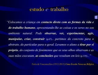 “Colocamos a criança em contacto direto com as formas da vida e
do trabalho humano, apresentando-lhe as coisas e os seres no seu
ambiente natural. Pode observar, ver, experimentar, agir,
manipular, criar, construir (p.67)… partimos do concreto para o
abstrato, do particular para o geral. Levamos o aluno a tirar por si
próprio, do conjunto de fenómenos que os seus olhos observam e as
suas mãos executam, as conclusões que resultam em leis (p.135)…”
Faria de Vasconcellos (1912-2012) Uma Escola Nova na Bélgica
estudo e trabalho
 