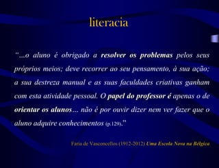 literacia
“…o aluno é obrigado a resolver os problemas pelos seus
próprios meios; deve recorrer ao seu pensamento, à sua ação;
a sua destreza manual e as suas faculdades criativas ganham
com esta atividade pessoal. O papel do professor é apenas o de
orientar os alunos… não é por ouvir dizer nem ver fazer que o
aluno adquire conhecimentos (p.129).”
Faria de Vasconcellos (1912-2012) Uma Escola Nova na Bélgica
 