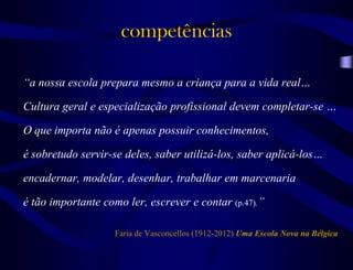 competências
“a nossa escola prepara mesmo a criança para a vida real…
Cultura geral e especialização profissional devem completar-se …
O que importa não é apenas possuir conhecimentos,
é sobretudo servir-se deles, saber utilizá-los, saber aplicá-los…
encadernar, modelar, desenhar, trabalhar em marcenaria
é tão importante como ler, escrever e contar (p.47).”
Faria de Vasconcellos (1912-2012) Uma Escola Nova na Bélgica
 