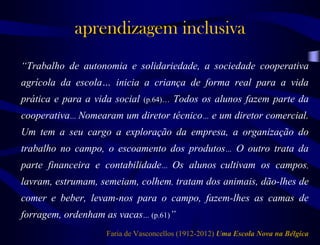 aprendizagem inclusiva
“Trabalho de autonomia e solidariedade, a sociedade cooperativa
agrícola da escola… inicia a criança de forma real para a vida
prática e para a vida social (p.64)… Todos os alunos fazem parte da
cooperativa… Nomearam um diretor técnico… e um diretor comercial.
Um tem a seu cargo a exploração da empresa, a organização do
trabalho no campo, o escoamento dos produtos… O outro trata da
parte financeira e contabilidade… Os alunos cultivam os campos,
lavram, estrumam, semeiam, colhem, tratam dos animais, dão-lhes de
comer e beber, levam-nos para o campo, fazem-lhes as camas de
forragem, ordenham as vacas… (p.61)”
Faria de Vasconcellos (1912-2012) Uma Escola Nova na Bélgica
 