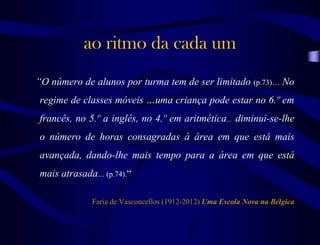 ao ritmo da cada um
“O número de alunos por turma tem de ser limitado (p.73)… No
regime de classes móveis …uma criança pode estar no 6.º em
francês, no 5.º a inglês, no 4.º em aritmética... diminui-se-lhe
o número de horas consagradas à área em que está mais
avançada, dando-lhe mais tempo para a área em que está
mais atrasada… (p.74).“
Faria de Vasconcellos (1912-2012) Uma Escola Nova na Bélgica
 