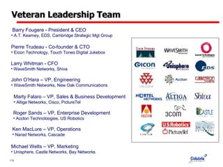 Veteran Leadership Team Barry Fougere - President & CEO A.T. Kearney, EDS, Cambridge Strategic Mgt Group  Pierre Trudeau - Co-founder & CTO Eicon Technology, Touch Tones Digital Jukebox  Larry Whitman - CFO WaveSmith Networks, Shiva  John O’Hara – VP, Engineering WaveSmith Networks, New Oak Communications  Marty Falaro – VP, Sales & Business Development Altiga Networks, Cisco, PictureTel  Roger Sands – VP, Enterprise Development Accton Technoloogies, US Robotics  Ken MacLure – VP, Operations Narad Networks, Cascade  Michael Welts – VP, Marketing Unisphere, Castle Networks, Bay Networks 