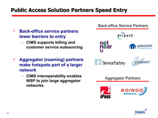 Public Access Solution Partners Speed Entry Back-office service partners lower barriers to entry CIMS supports billing and customer service outsourcing Aggregator (roaming) partners make hotspots part of a larger network CIMS interoperability enables WSP to join large aggregator networks Back-office Service Partners Aggregator Partners 
