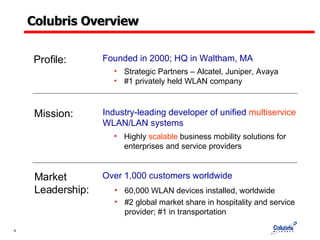 Colubris Overview Mission: Industry-leading developer of unified  multiservice  WLAN/LAN systems Highly  scalable  business mobility solutions for enterprises and service providers Market  Leadership: Over 1,000 customers worldwide 60,000 WLAN devices installed, worldwide #2 global market share in hospitality and service provider; #1 in transportation Founded in 2000; HQ in Waltham, MA Profile: Strategic Partners – Alcatel, Juniper, Avaya #1 privately held WLAN company 
