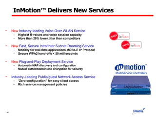 InMotion ™  Delivers New Services New  Industry-leading Voice Over WLAN Service Highest R-values and voice session capacity More than 28% lower jitter than competitors New  Fast, Secure Intra/Inter Subnet Roaming Service   Mobility for real-time applications MOBILE IP Protocol Secure WPA2 hand-offs < 50 milliseconds New  Plug-and-Play Deployment Service Automatic MAP discovery and configuration Mutual authentication and encryption for security Industry-Leading Public/guest Network Access Service “ Zero configuration” for easy client access Rich service management policies MultiService Controllers 
