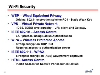 Wi-Fi Security WEP – Wired Equivalent Privacy Original 802.11 encryption scheme RC4 - Static Weak Key VPN – Virtual Private Network (DES, 3DES) cryptography – VPN client and Gateway IEEE 802.1x – Access Control  EAP protocol using Radius Authentication WPA – Wireless Protected Access Strong encryption TKIP RC4 Requires access to authentication server IEEE 802.11i – WPA2 Strongest encryption (AES) Government approved  HTML Access Control Public Access via Captive Portal authentication 