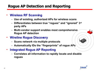 Rogue AP Detection and Reporting Wireless RF Scanning Use of existing, authorized APs for wireless scans  Differentiates between true “rogues” and “ignored” 3 rd  party APs Multi-vendor support enables most comprehensive Rogue AP detection Wireline Rogue Discovery Scans network via multiple protocols Automatically IDs the “fingerprints” of rogue APs Integrated Rogue AP Reporting Correlates all information to rapidly locate and disable rogues 