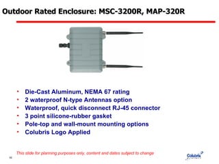 Outdoor Rated Enclosure: MSC-3200R, MAP-320R Die-Cast Aluminum, NEMA 67 rating 2 waterproof N-type Antennas option Waterproof, quick disconnect RJ-45 connector 3 point silicone-rubber gasket Pole-top and wall-mount mounting options Colubris Logo Applied This slide for planning purposes only, content and dates subject to change 