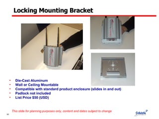 Locking Mounting Bracket Die-Cast Aluminum Wall or Ceiling Mountable Compatible with standard product enclosure (slides in and out) Padlock not included List Price $50 (USD) This slide for planning purposes only, content and dates subject to change 