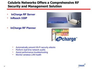 Colubris Networks Offers a Comprehensive RF Security and Management Solution InCharge RF Server InReach 330P InCharge RF Planner Automatically prevent Wi-Fi security attacks Perform real-time network audits Assist performance troubleshooting Monitor wireless LAN health  