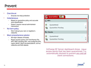 Prevent Over-the-air Ensures non-stop protection Instantaneous Based on quarantine policy and accurate auto-classification Doesn’t require manual administrator intervention No harm policy Won’t disrupt your own or neighbor’s networks Most comprehensive solution All major classes of threats Rogue access points, Evil Twin/Honey Pot APs, MAC spoofing APs, mis-configured APs, rogue clients, client mis-associations, ad hoc networks and DoS attacks InCharge RF Server dashboard shows  rogue access points that has been quarantined; I.e. automatically blocked to prevent  any and all  client connections.  3 5 