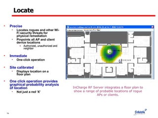 Locate Precise Locates rogues and other Wi-Fi security threats for physical remediation Pinpoints all AP and client device locations Authorized, unauthorized and neighbor Immediate One click operation Site calibrated Displays location on a  floor plan One click operation provides graphical probability analysis of location Not just a red ‘X’ InCharge RF Server integrates a floor plan to show a range of probable locations of rogue APs or clients. 