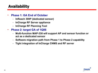 Availability Phase 1: GA End of October InReach 300P (dedicated sensor) InCharge RF Server appliance InCharge RF Planning Tool Phase 2: target GA of 1Q06 Multi-function MAP-330 will support AP and sensor function or act as a dedicated sensor  Software migration path from Phase 1 to Phase 2 capability  Tight integration of InCharge CNMS and RF server 