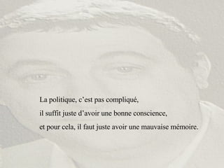 La politique, c’est pas compliqué,  il suffit juste d’avoir une bonne conscience,  et pour cela, il faut juste avoir une mauvaise mémoire. 