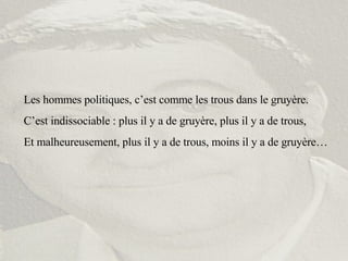 Les hommes politiques, c’est comme les trous dans le gruyère. C’est indissociable : plus il y a de gruyère, plus il y a de trous, Et malheureusement, plus il y a de trous, moins il y a de gruyère… 
