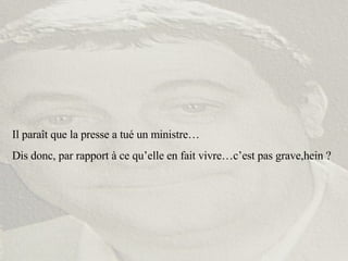 Il paraît que la presse a tué un ministre… Dis donc, par rapport à ce qu’elle en fait vivre…c’est pas grave,hein ? 