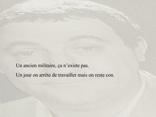 Un ancien militaire, ça n’existe pas. Un jour on arrête de travailler mais on reste con. 