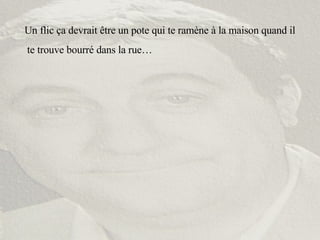 Un flic ça devrait être un pote qui te ramène à la maison quand il te trouve bourré dans la rue… 