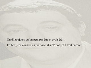 On dit toujours qu’on peut pas être et avoir été… Eh ben, j’en connais un,dis donc, il a été con, et il l’est encore … 