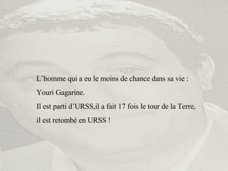 L’homme qui a eu le moins de chance dans sa vie : Youri Gagarine. Il est parti d’URSS,il a fait 17 fois le tour de la Terre,  il est retombé en URSS ! 